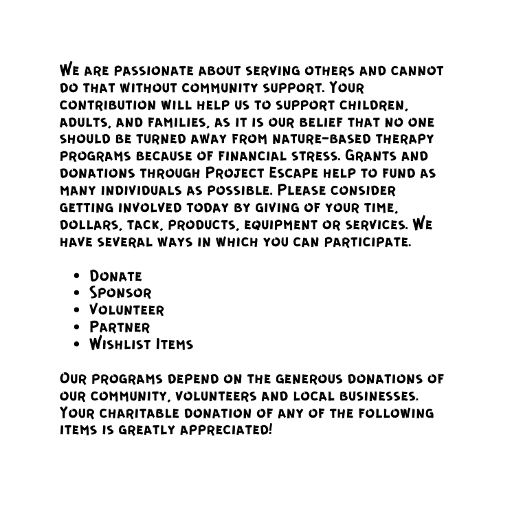 We are passionate about serving others and cannot do that without community support Your contribution will help us to support children adults and families as it is our belief that no one should be turned away from nature based therapy programs because of financial stress Grants and donations through Project Escape help to fund as many individuals as possible Please consider getting involved today by giving of your time dollars tack products equipment or services We have several ways in which you can participate Donate Sponsor Volunteer Partner Wishlist Items Our programs depend on the generous donations of our community volunteers and local businesses Your charitable donation of any of the following items is greatly appreciated